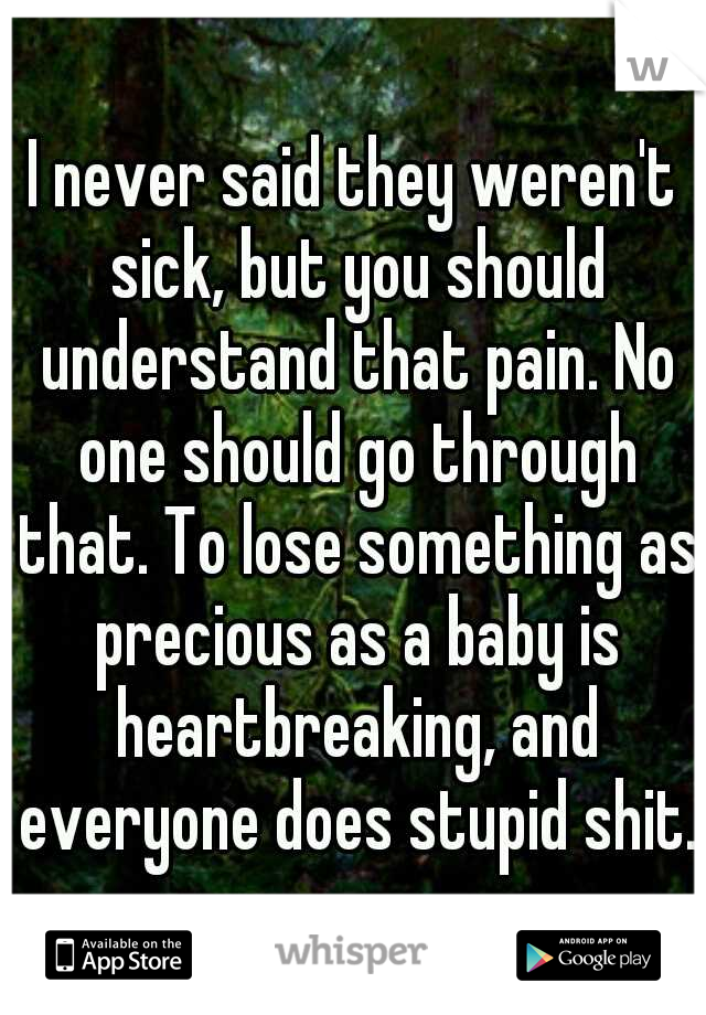 I never said they weren't sick, but you should understand that pain. No one should go through that. To lose something as precious as a baby is heartbreaking, and everyone does stupid shit.