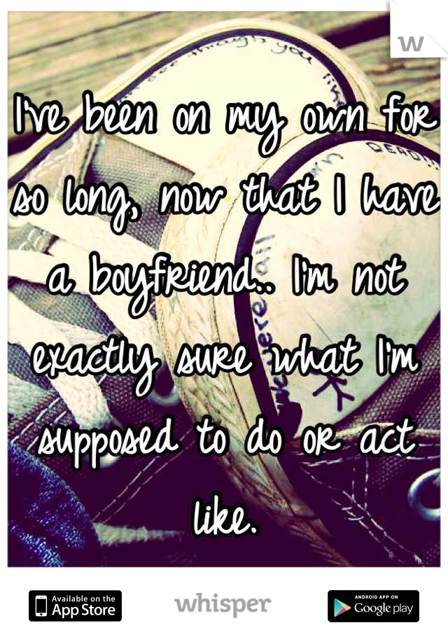 I've been on my own for so long, now that I have a boyfriend.. I'm not exactly sure what I'm supposed to do or act like.