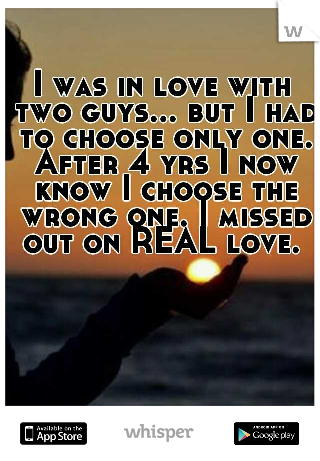 I was in love with two guys... but I had to choose only one. After 4 yrs I now know I choose the wrong one. I missed out on REAL love. 