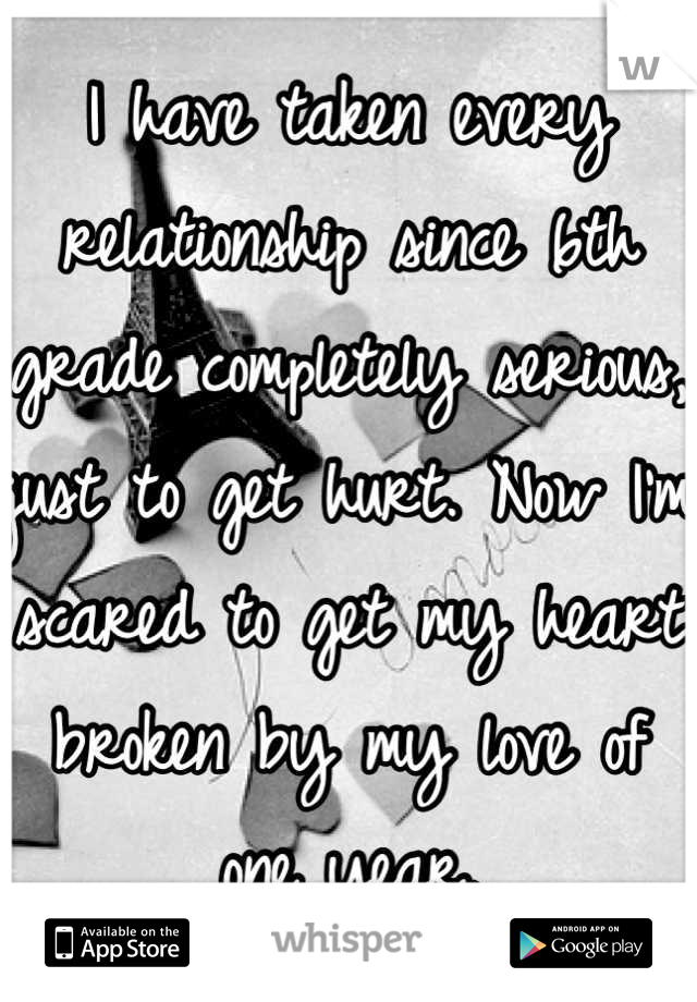 I have taken every relationship since 6th grade completely serious, just to get hurt. Now I'm scared to get my heart broken by my love of one year.