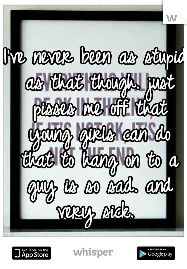 I've never been as stupid as that though. just pisses me off that young girls can do that to hang on to a guy is so sad. and very sick. 