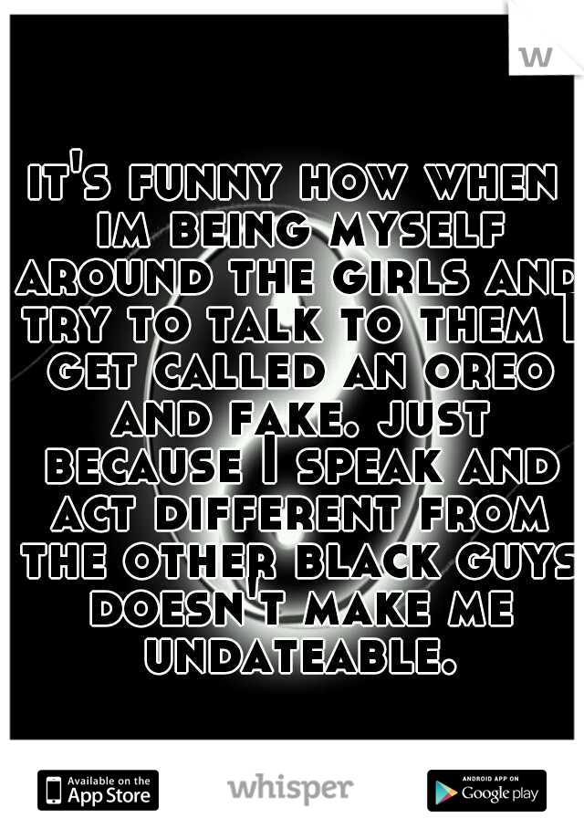 it's funny how when im being myself around the girls and try to talk to them I get called an oreo and fake. just because I speak and act different from the other black guys doesn't make me undateable.