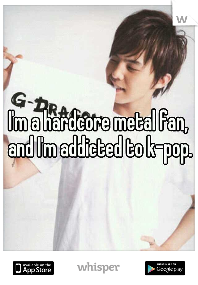 I'm a hardcore metal fan, and I'm addicted to k-pop.