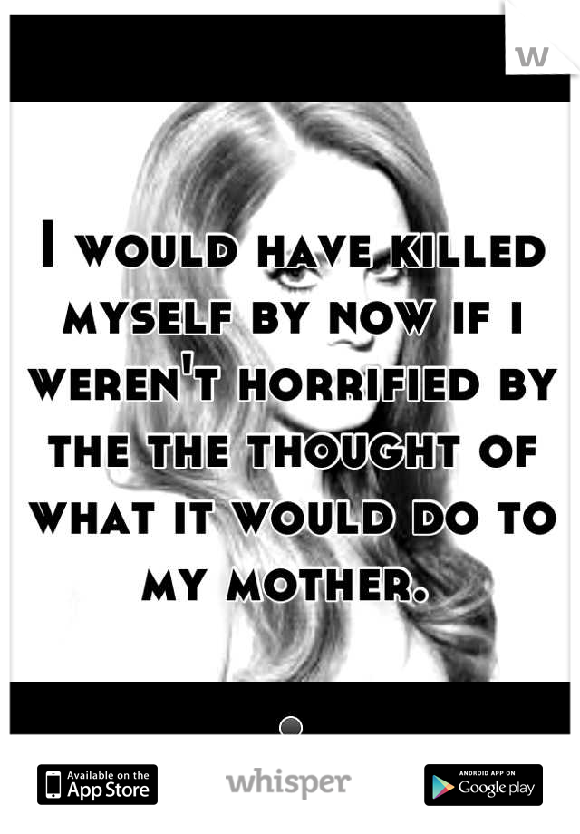 I would have killed myself by now if i weren't horrified by the the thought of what it would do to my mother. 