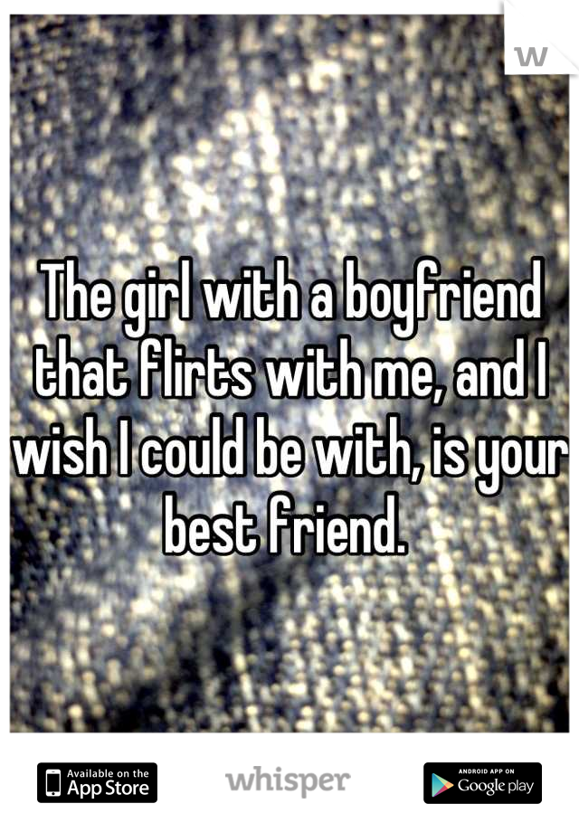 The girl with a boyfriend that flirts with me, and I wish I could be with, is your best friend. 