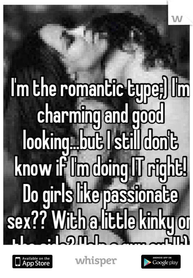 I'm the romantic type;) I'm charming and good looking...but I still don't know if I'm doing IT right! Do girls like passionate sex?? With a little kinky on the side? Help a guy out!!:)