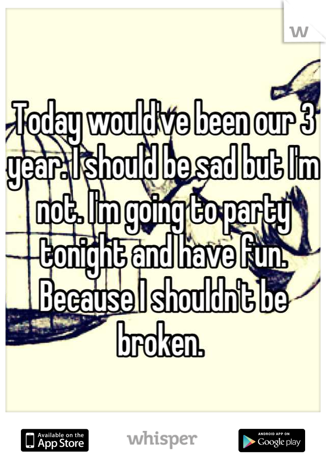 Today would've been our 3 year. I should be sad but I'm not. I'm going to party tonight and have fun. Because I shouldn't be broken. 