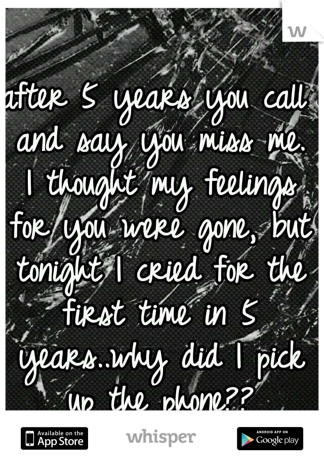 after 5 years you call and say you miss me. I thought my feelings for you were gone, but tonight I cried for the first time in 5 years..why did I pick up the phone??