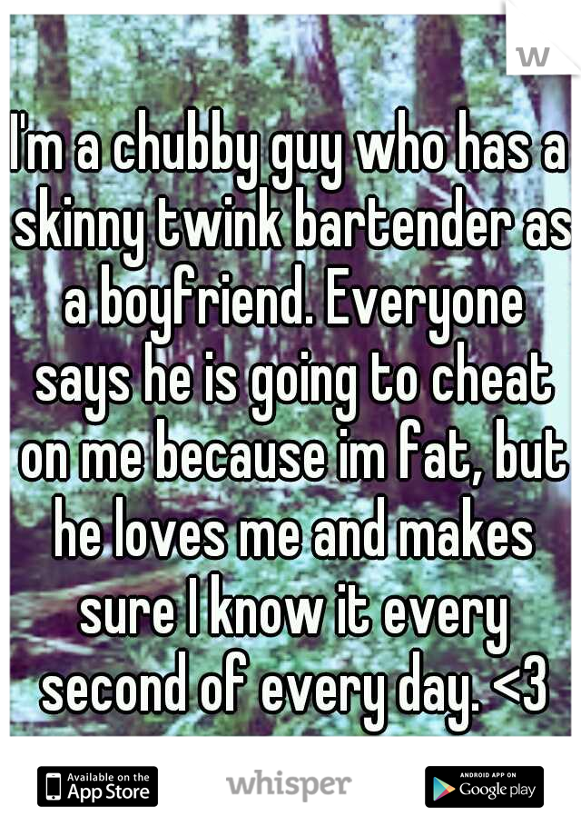 I'm a chubby guy who has a skinny twink bartender as a boyfriend. Everyone says he is going to cheat on me because im fat, but he loves me and makes sure I know it every second of every day. <3