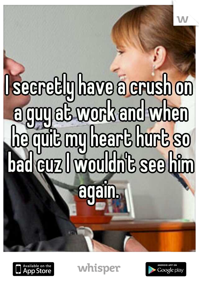 I secretly have a crush on a guy at work and when he quit my heart hurt so bad cuz I wouldn't see him again. 