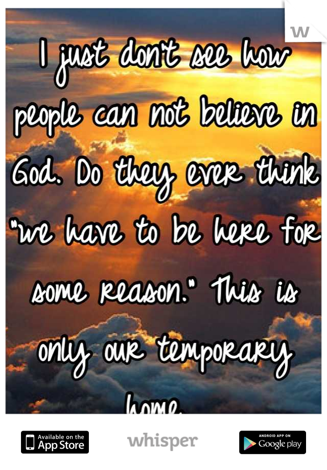 I just don't see how people can not believe in God. Do they ever think "we have to be here for some reason." This is only our temporary home. 