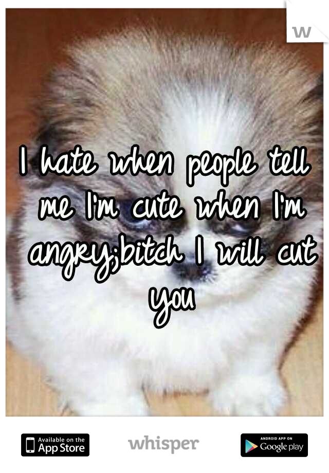 I hate when people tell me I'm cute when I'm angry;bitch I will cut you