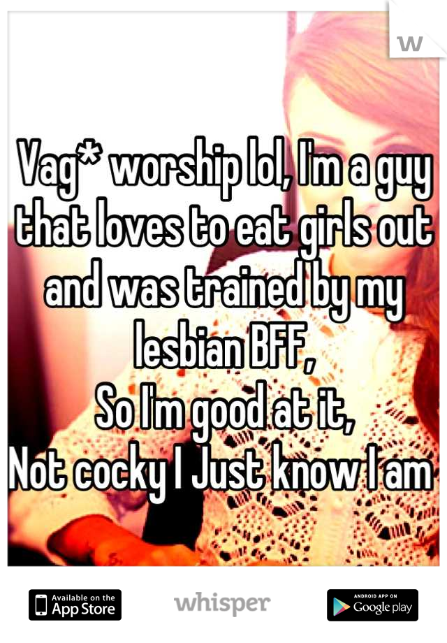 Vag* worship lol, I'm a guy that loves to eat girls out and was trained by my lesbian BFF,
So I'm good at it,
Not cocky I Just know I am 