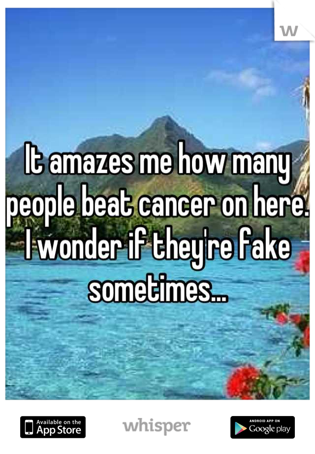 It amazes me how many people beat cancer on here. I wonder if they're fake sometimes...