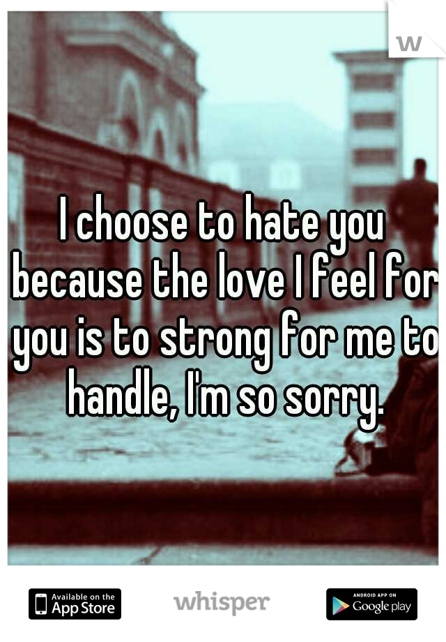 I choose to hate you because the love I feel for you is to strong for me to handle, I'm so sorry.