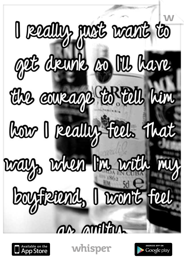 I really just want to get drunk so I'll have the courage to tell him how I really feel. That way, when I'm with my boyfriend, I won't feel as guilty.