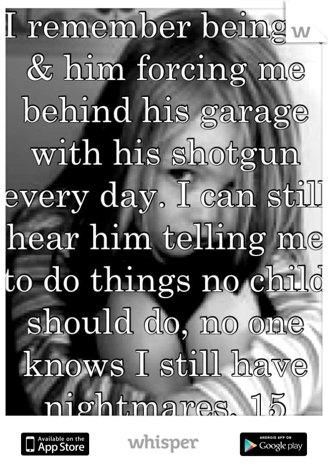 I remember being 5, & him forcing me behind his garage with his shotgun every day. I can still hear him telling me to do things no child should do, no one knows I still have nightmares, 15 years later.