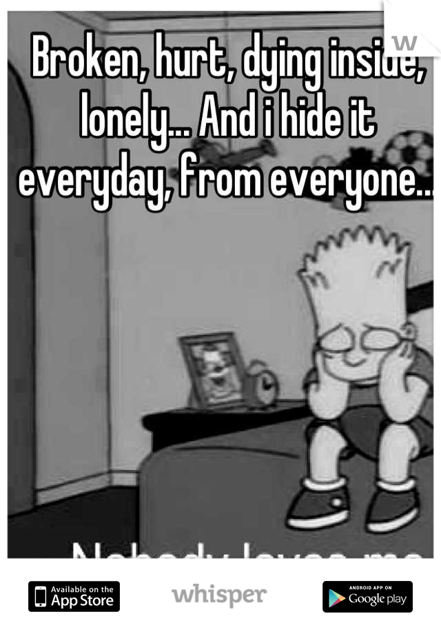 Broken, hurt, dying inside, lonely... And i hide it everyday, from everyone...