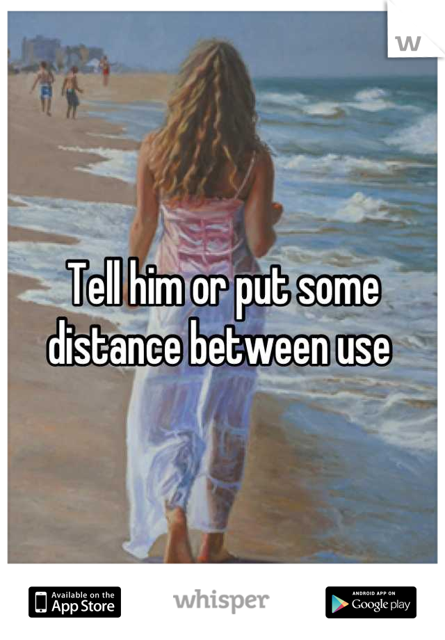 Tell him or put some distance between use 