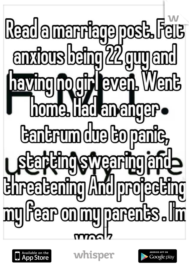 Read a marriage post. Felt anxious being 22 guy and having no girl even. Went home. Had an anger tantrum due to panic, starting swearing and threatening And projecting my fear on my parents . I'm weak.