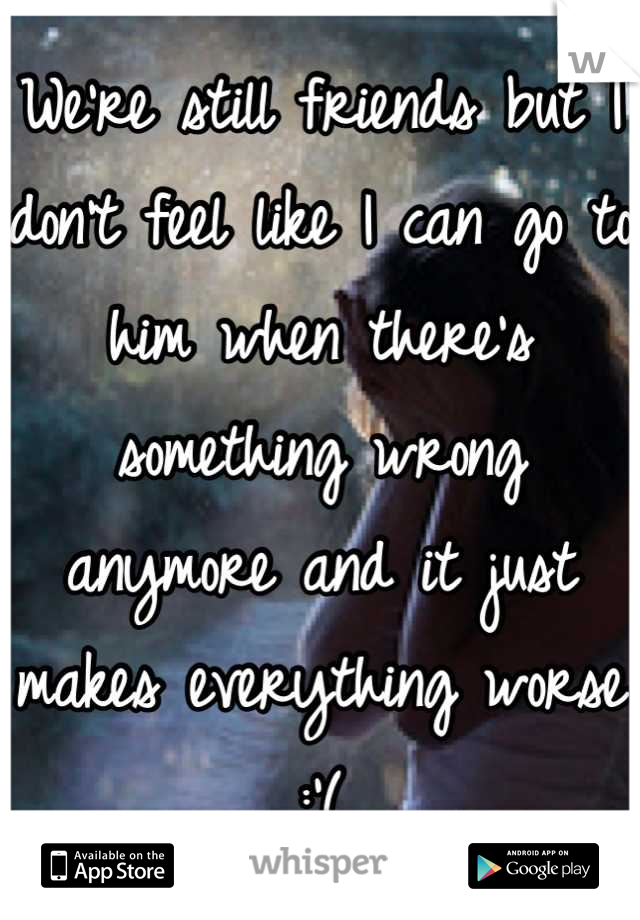 We're still friends but I don't feel like I can go to him when there's something wrong anymore and it just makes everything worse :'(