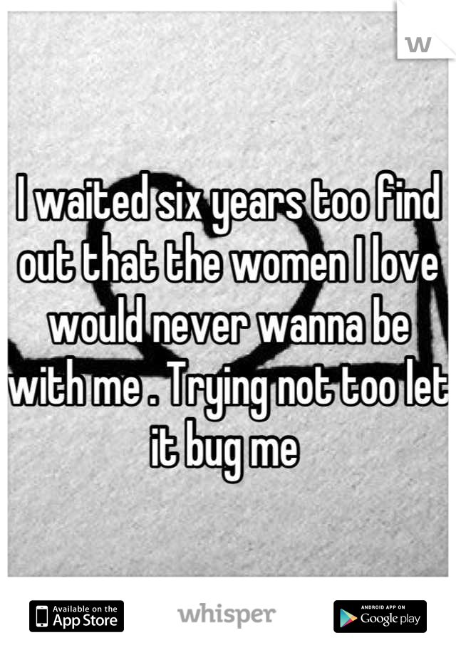 I waited six years too find out that the women I love would never wanna be with me . Trying not too let it bug me 