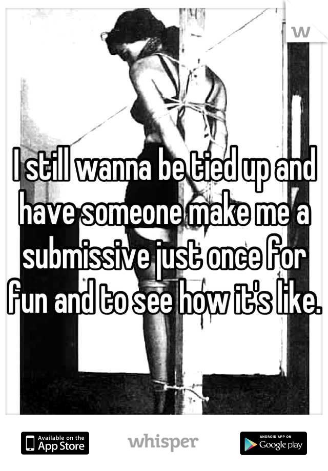 I still wanna be tied up and have someone make me a submissive just once for fun and to see how it's like. 