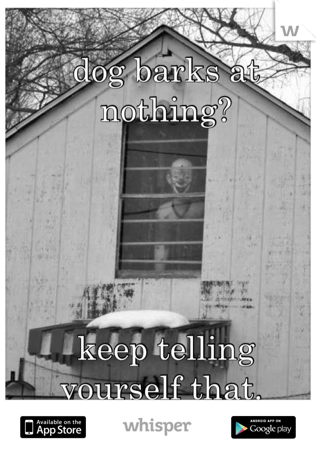 dog barks at nothing?





keep telling 
yourself that. 