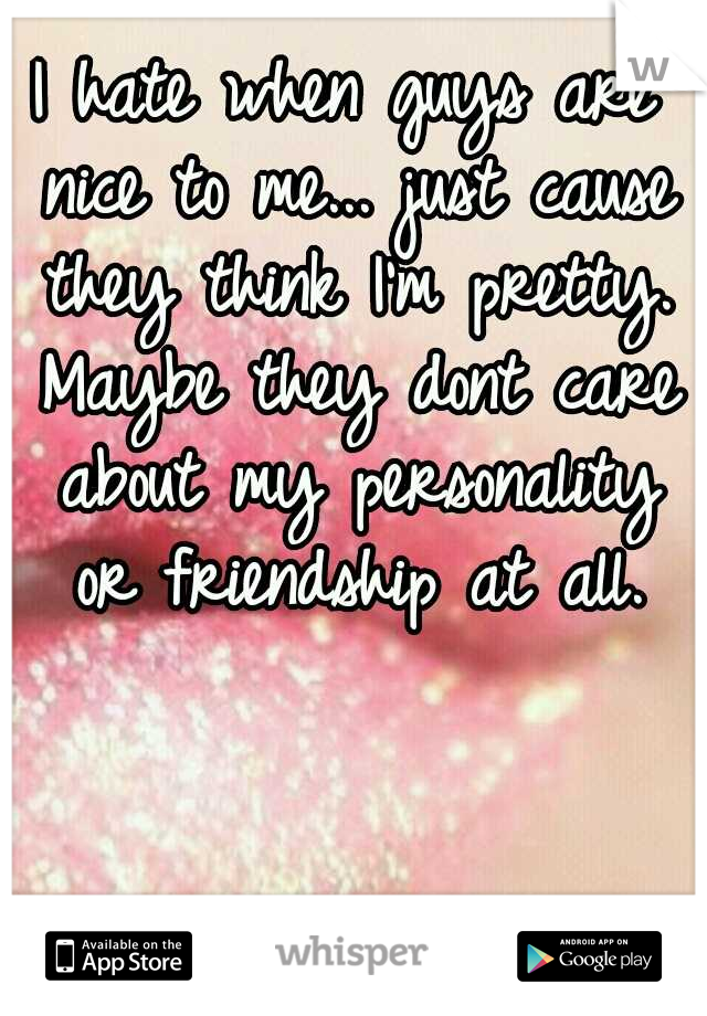 I hate when guys are nice to me... just cause they think I'm pretty. Maybe they dont care about my personality or friendship at all.