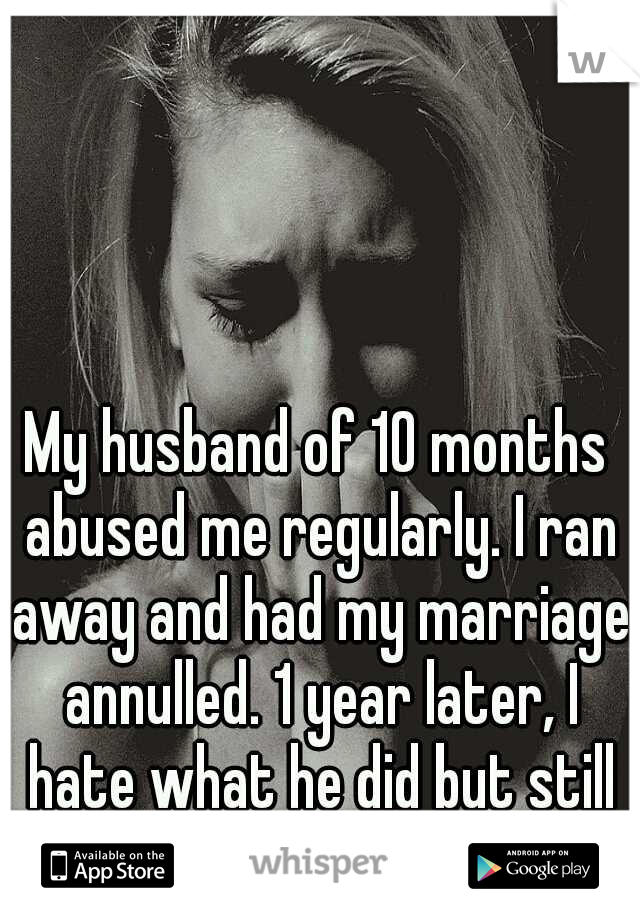 My husband of 10 months abused me regularly. I ran away and had my marriage annulled. 1 year later, I hate what he did but still love him.