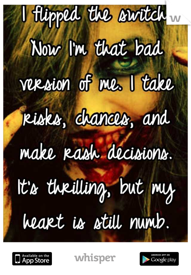 I flipped the switch.
Now I'm that bad version of me. I take risks, chances, and make rash decisions. 
It's thrilling, but my heart is still numb. 
And I don't care.