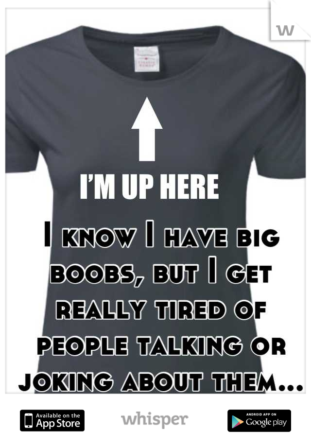 I know I have big boobs, but I get really tired of people talking or joking about them... It gets really old.