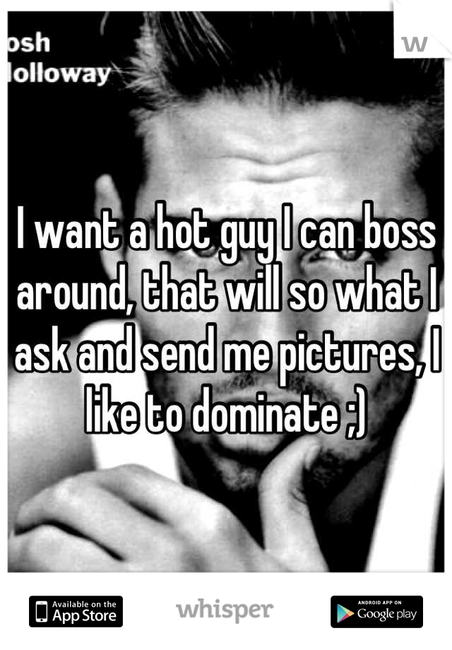 I want a hot guy I can boss around, that will so what I ask and send me pictures, I like to dominate ;)