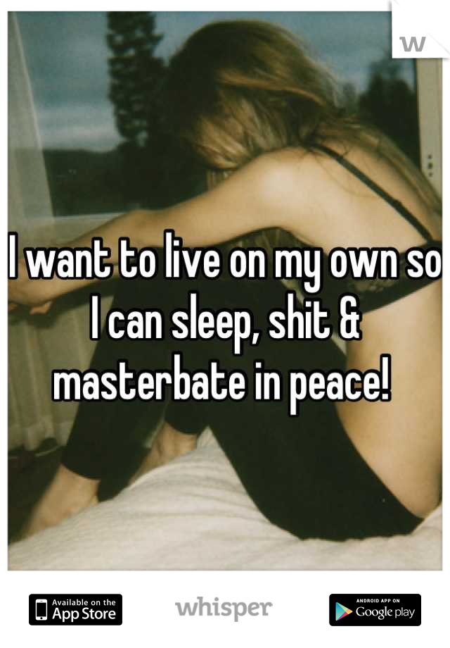 I want to live on my own so I can sleep, shit & masterbate in peace! 