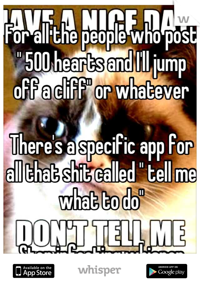 For all the people who post " 500 hearts and I'll jump off a cliff" or whatever

There's a specific app for all that shit called " tell me what to do"

Stop infecting whisper