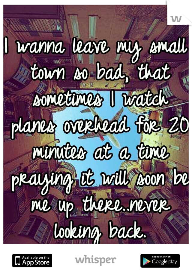 I wanna leave my small town so bad, that sometimes I watch planes overhead for 20 minutes at a time praying it will soon be me up there..never looking back.