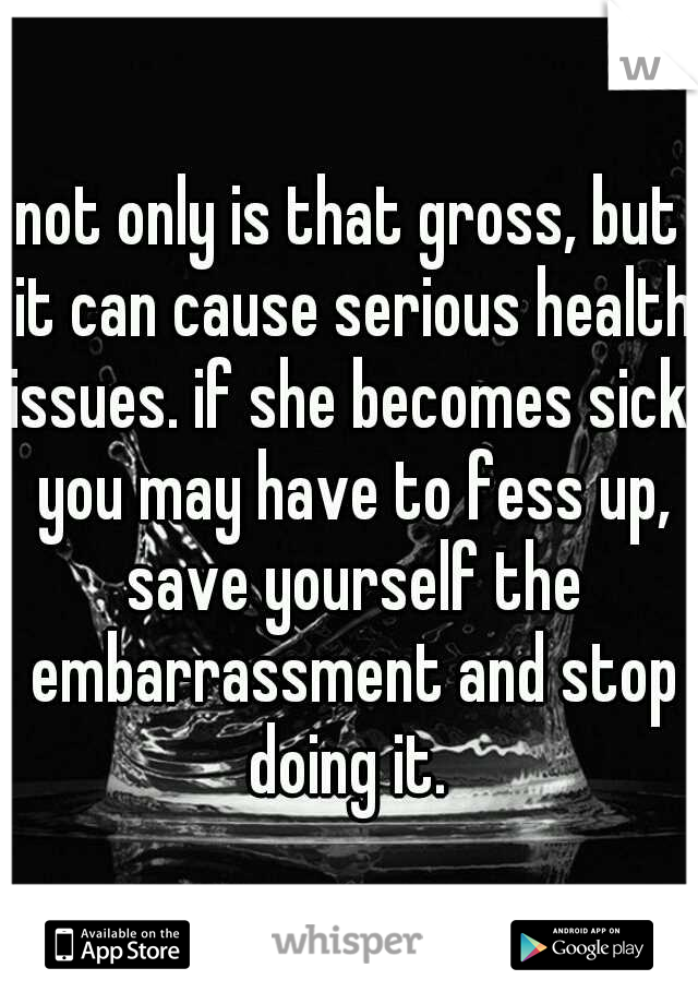 not only is that gross, but it can cause serious health issues. if she becomes sick, you may have to fess up, save yourself the embarrassment and stop doing it. 