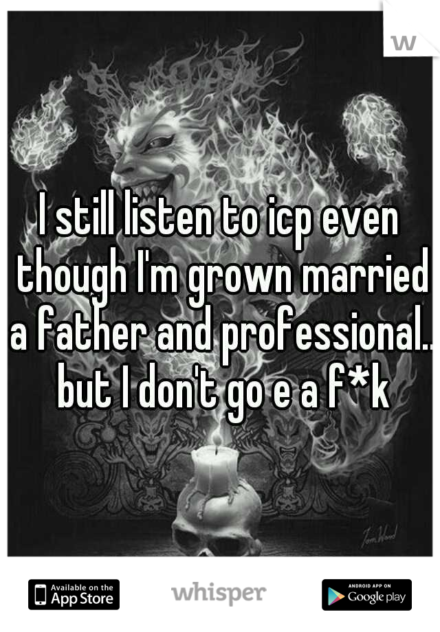 I still listen to icp even though I'm grown married a father and professional.. but I don't go e a f*k