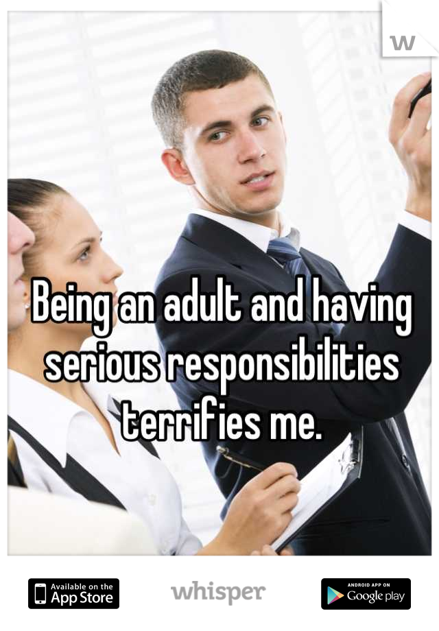 Being an adult and having serious responsibilities terrifies me.