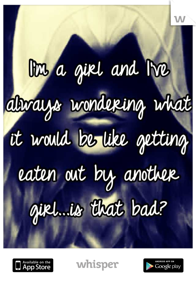 I'm a girl and I've always wondering what it would be like getting eaten out by another girl...is that bad?