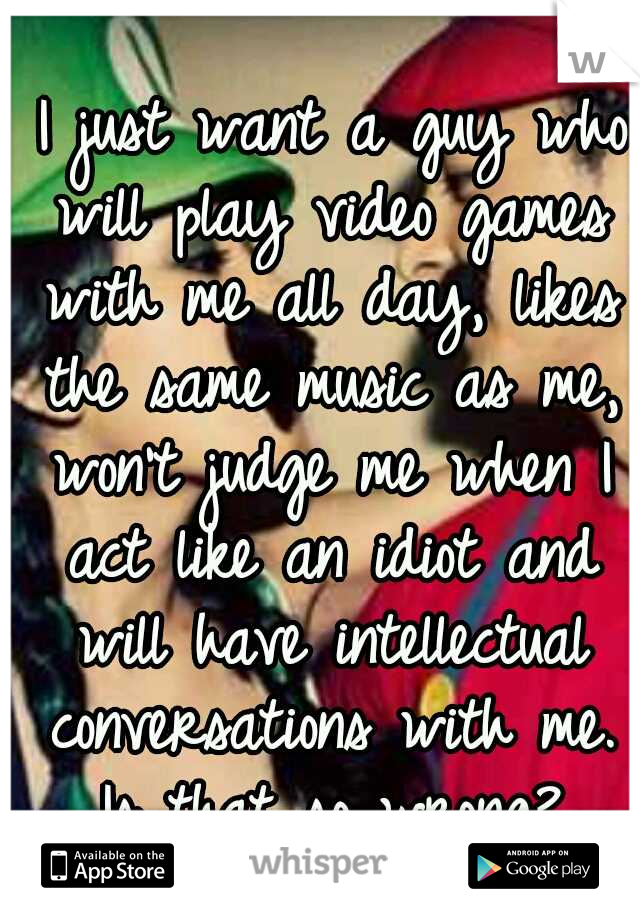  I just want a guy who will play video games with me all day, likes the same music as me, won't judge me when I act like an idiot and will have intellectual conversations with me. Is that so wrong?