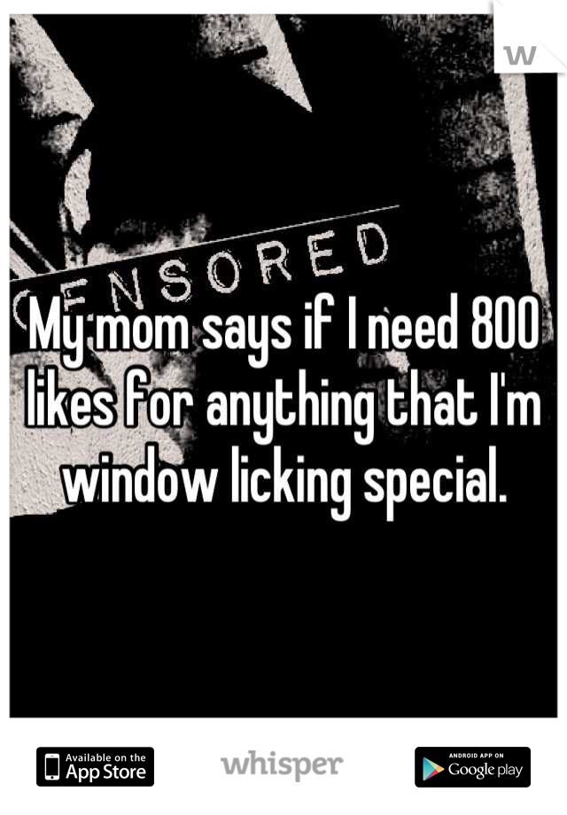 My mom says if I need 800 likes for anything that I'm window licking special.