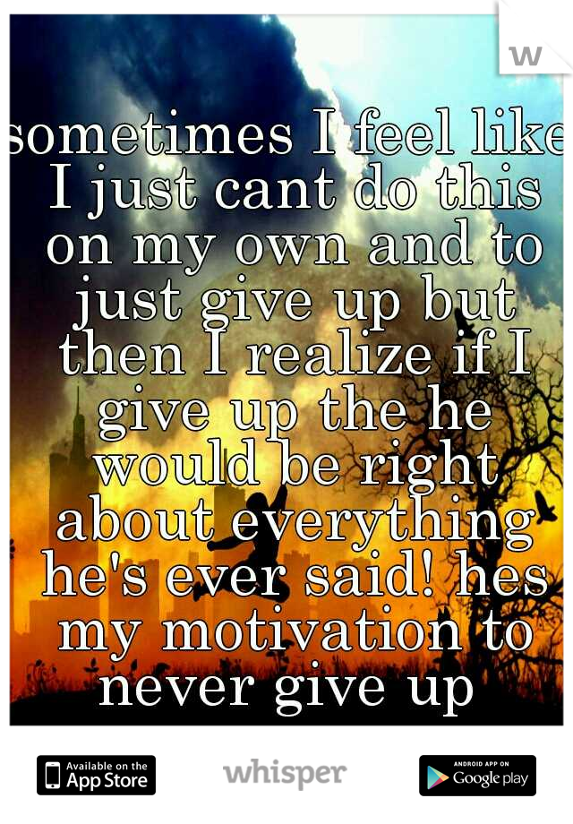 sometimes I feel like I just cant do this on my own and to just give up but then I realize if I give up the he would be right about everything he's ever said! hes my motivation to never give up 