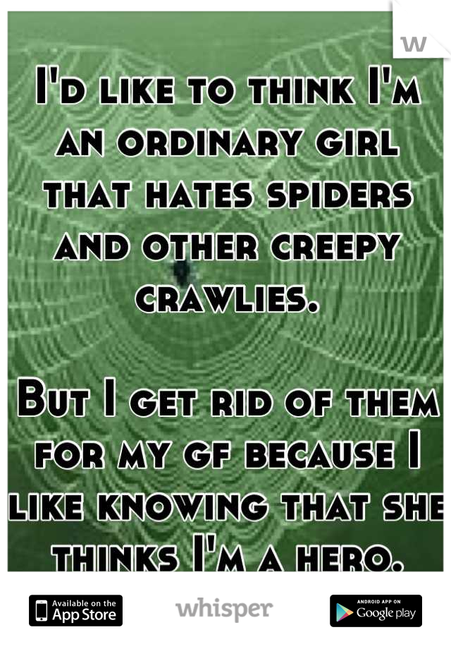 I'd like to think I'm an ordinary girl that hates spiders and other creepy crawlies.

But I get rid of them for my gf because I like knowing that she thinks I'm a hero.