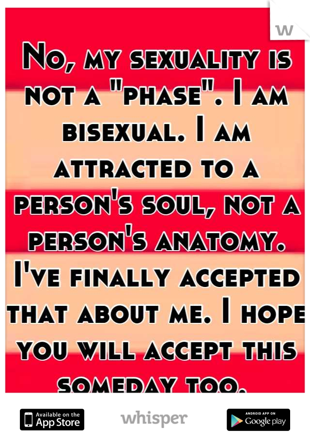 No, my sexuality is not a "phase". I am bisexual. I am attracted to a person's soul, not a person's anatomy. I've finally accepted that about me. I hope you will accept this someday too. 