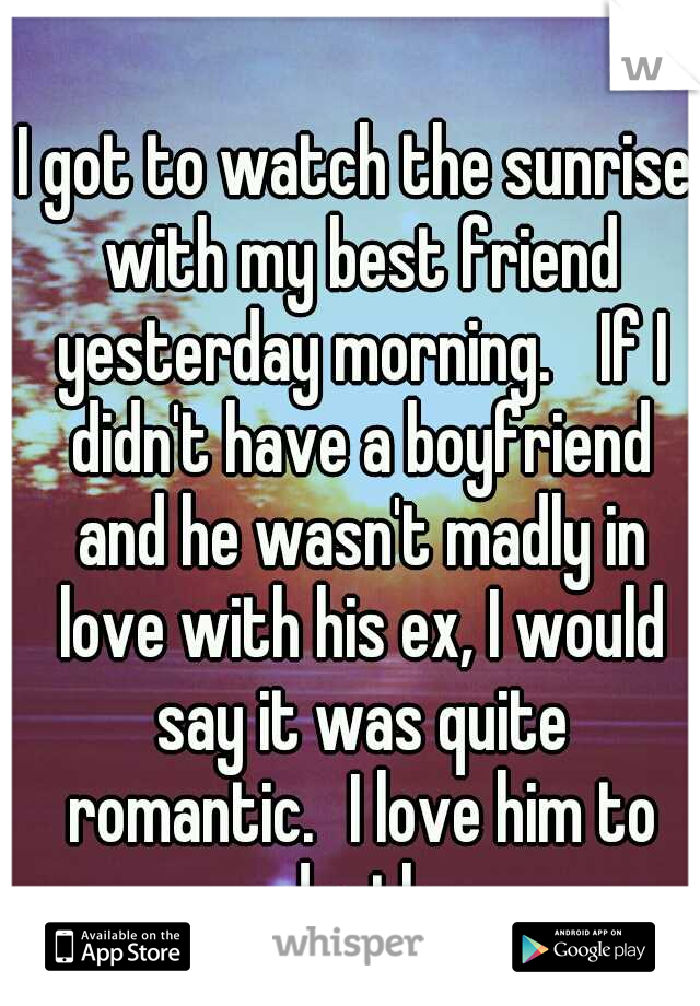 I got to watch the sunrise with my best friend yesterday morning. 
If I didn't have a boyfriend and he wasn't madly in love with his ex, I would say it was quite romantic.
I love him to death.