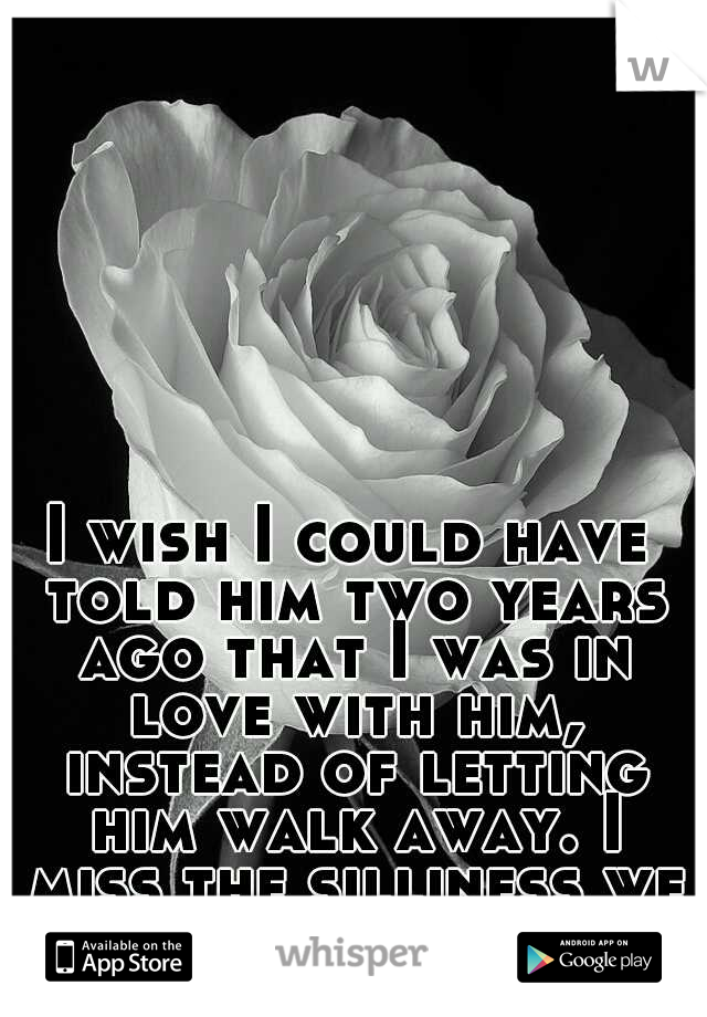 I wish I could have told him two years ago that I was in love with him, instead of letting him walk away. I miss the silliness we shared.....