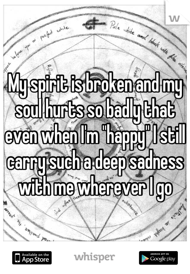 My spirit is broken and my soul hurts so badly that even when I'm "happy" I still carry such a deep sadness with me wherever I go