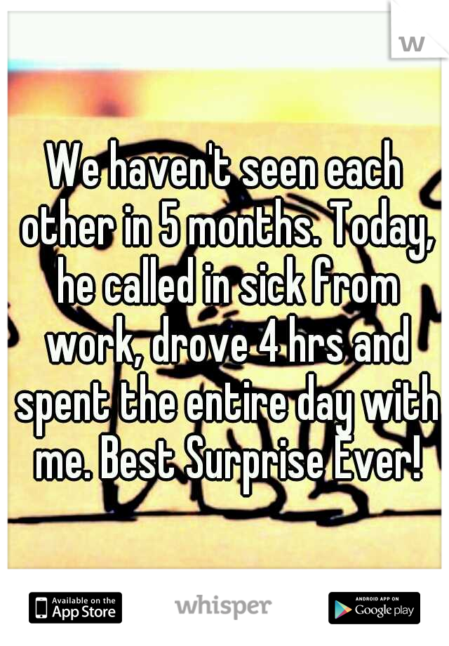 We haven't seen each other in 5 months. Today, he called in sick from work, drove 4 hrs and spent the entire day with me. Best Surprise Ever!