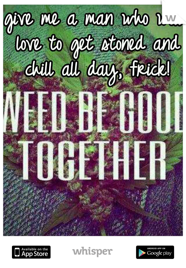 give me a man who will love to get stoned and chill all day, frick!